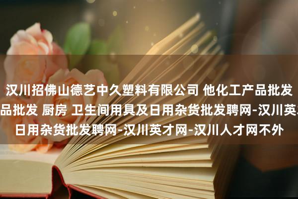 汉川招佛山德艺中久塑料有限公司 他化工产品批发(塑料制品) 五金产品批发 厨房 卫生间用具及日用杂货批发聘网-汉川英才网-汉川人才网不外