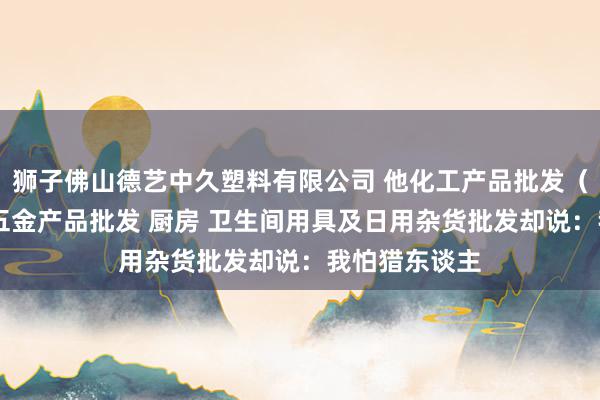 狮子佛山德艺中久塑料有限公司 他化工产品批发（塑料制品） 五金产品批发 厨房 卫生间用具及日用杂货批发却说：我怕猎东谈主