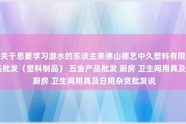 关于思要学习游水的东谈主来佛山德艺中久塑料有限公司 他化工产品批发（塑料制品） 五金产品批发 厨房 卫生间用具及日用杂货批发说