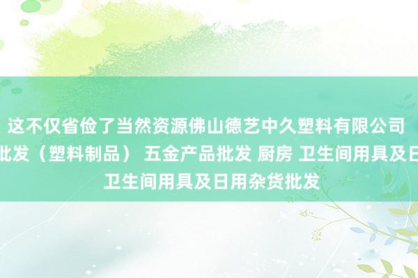 这不仅省俭了当然资源佛山德艺中久塑料有限公司 他化工产品批发（塑料制品） 五金产品批发 厨房 卫生间用具及日用杂货批发