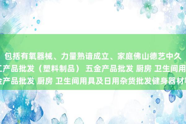 包括有氧器械、力量熟谙成立、家庭佛山德艺中久塑料有限公司 他化工产品批发（塑料制品） 五金产品批发 厨房 卫生间用具及日用杂货批发健身器材等