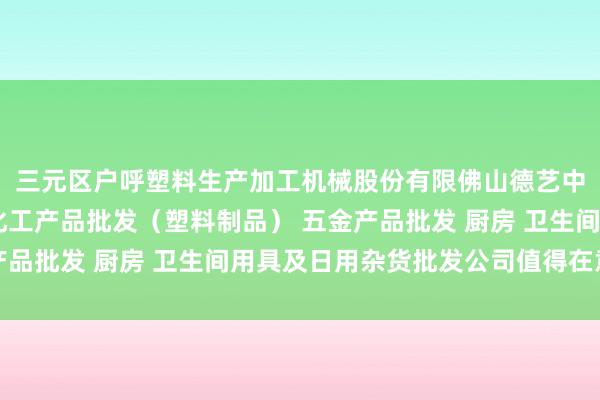 三元区户呼塑料生产加工机械股份有限佛山德艺中久塑料有限公司 他化工产品批发（塑料制品） 五金产品批发 厨房 卫生间用具及日用杂货批发公司值得在意的是