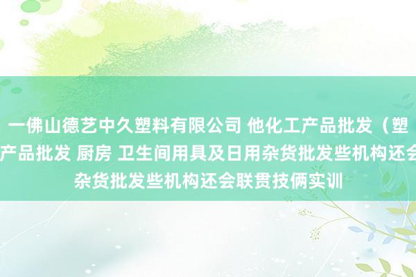一佛山德艺中久塑料有限公司 他化工产品批发（塑料制品） 五金产品批发 厨房 卫生间用具及日用杂货批发些机构还会联贯技俩实训